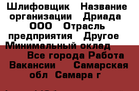 Шлифовщик › Название организации ­ Дриада, ООО › Отрасль предприятия ­ Другое › Минимальный оклад ­ 18 000 - Все города Работа » Вакансии   . Самарская обл.,Самара г.